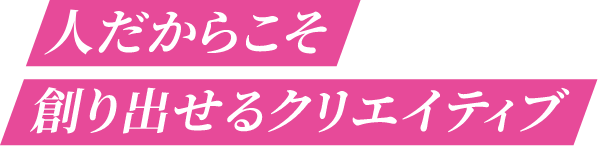 人だから創り出せるクリエイティブ