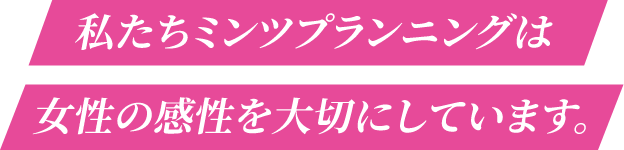 私たちミンツプランニングは女性の感性を大切にしています。