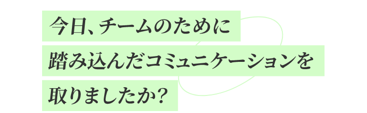 今日、チームのために踏み込んだコミュニケーションを取りましたか?